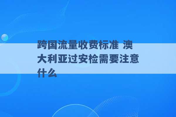 跨国流量收费标准 澳大利亚过安检需要注意什么 -第1张图片-电信联通移动号卡网