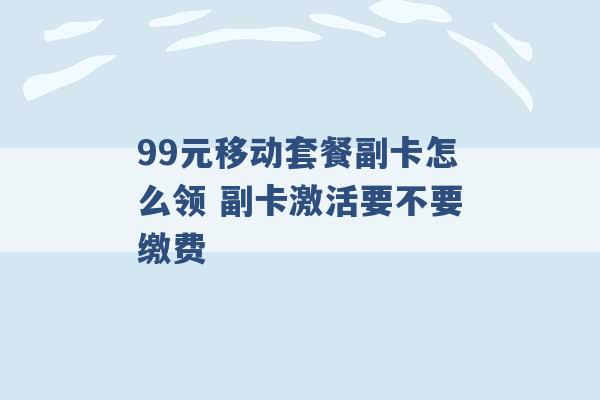 99元移动套餐副卡怎么领 副卡激活要不要缴费 -第1张图片-电信联通移动号卡网