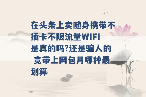 在头条上卖随身携带不插卡不限流量WIFI是真的吗?还是骗人的 宽带上网包月哪种最划算 -第1张图片-电信联通移动号卡网