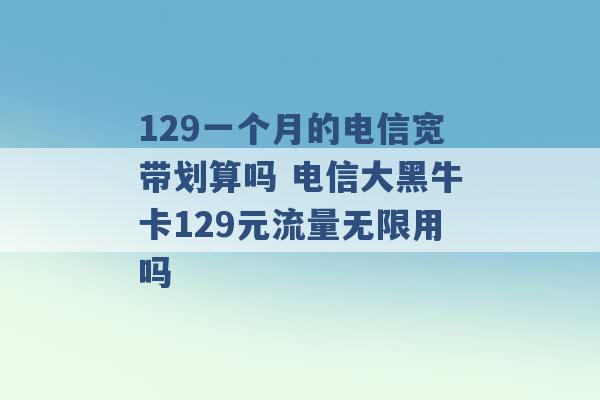 129一个月的电信宽带划算吗 电信大黑牛卡129元流量无限用吗 -第1张图片-电信联通移动号卡网