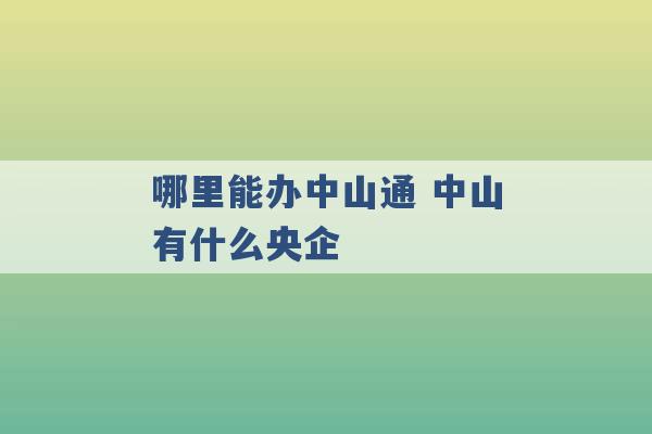 哪里能办中山通 中山有什么央企 -第1张图片-电信联通移动号卡网