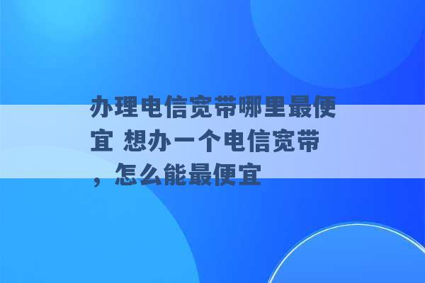 办理电信宽带哪里最便宜 想办一个电信宽带，怎么能最便宜 -第1张图片-电信联通移动号卡网