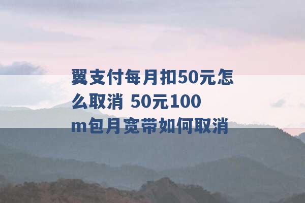 翼支付每月扣50元怎么取消 50元100m包月宽带如何取消 -第1张图片-电信联通移动号卡网