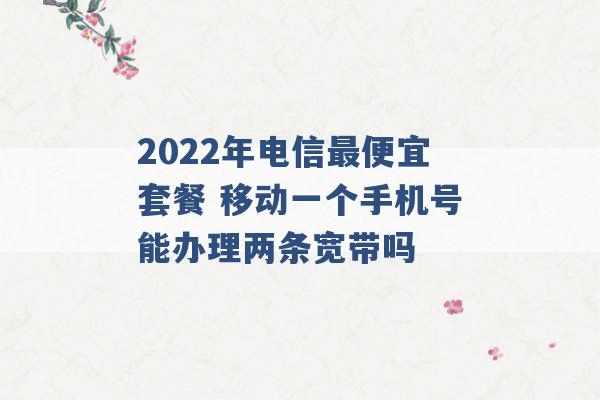 2022年电信最便宜套餐 移动一个手机号能办理两条宽带吗 -第1张图片-电信联通移动号卡网