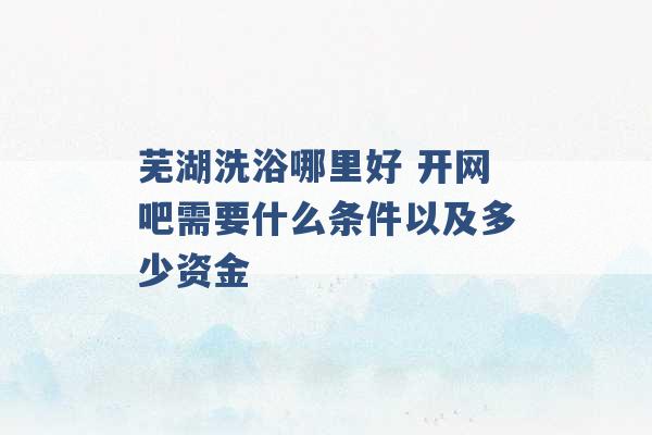 芜湖洗浴哪里好 开网吧需要什么条件以及多少资金 -第1张图片-电信联通移动号卡网