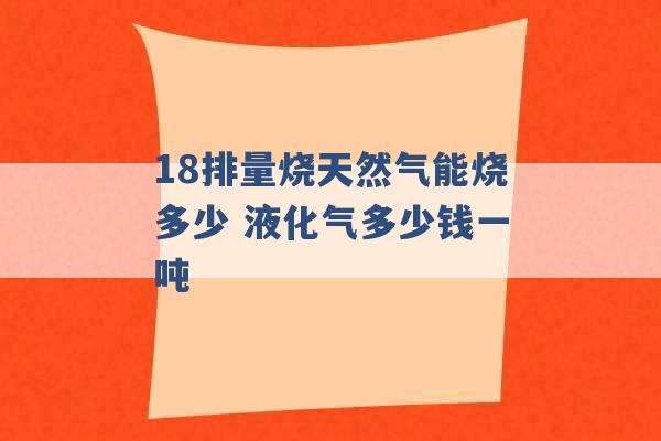 18排量烧天然气能烧多少 液化气多少钱一吨 -第1张图片-电信联通移动号卡网