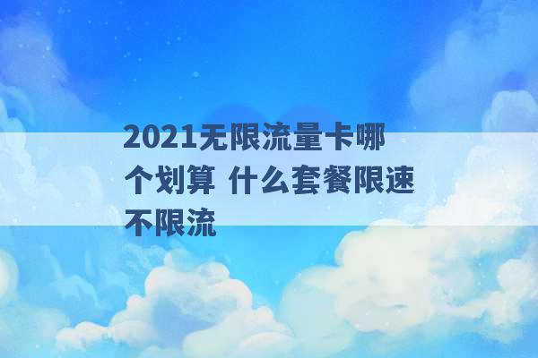 2021无限流量卡哪个划算 什么套餐限速不限流 -第1张图片-电信联通移动号卡网