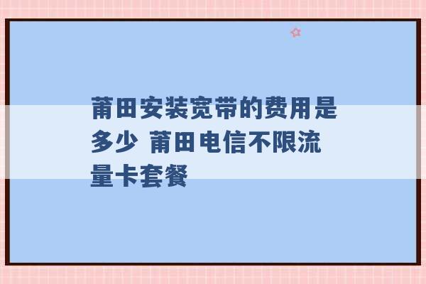 莆田安装宽带的费用是多少 莆田电信不限流量卡套餐 -第1张图片-电信联通移动号卡网