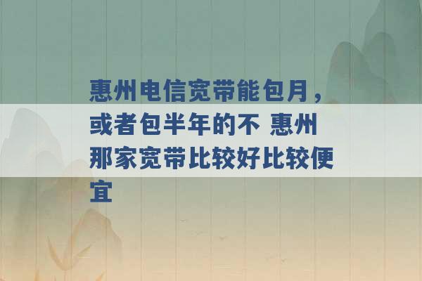 惠州电信宽带能包月，或者包半年的不 惠州那家宽带比较好比较便宜 -第1张图片-电信联通移动号卡网