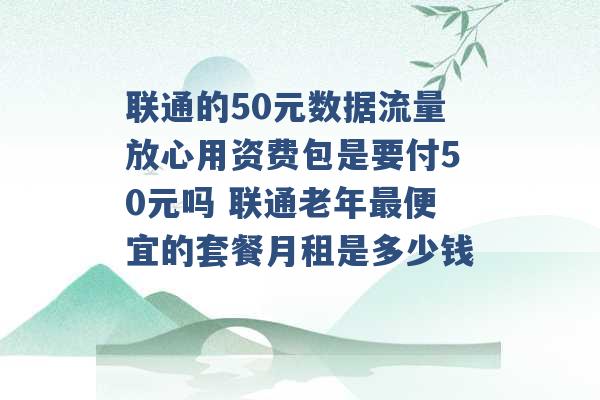 联通的50元数据流量放心用资费包是要付50元吗 联通老年最便宜的套餐月租是多少钱 -第1张图片-电信联通移动号卡网