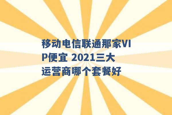 移动电信联通那家VIP便宜 2021三大运营商哪个套餐好 -第1张图片-电信联通移动号卡网