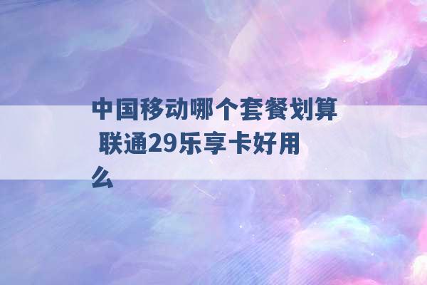 中国移动哪个套餐划算 联通29乐享卡好用么 -第1张图片-电信联通移动号卡网