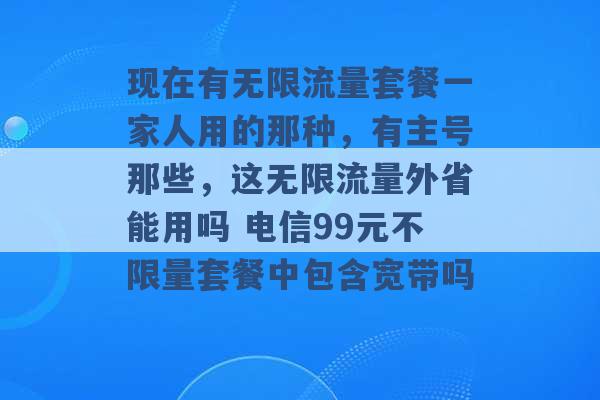 现在有无限流量套餐一家人用的那种，有主号那些，这无限流量外省能用吗 电信99元不限量套餐中包含宽带吗 -第1张图片-电信联通移动号卡网