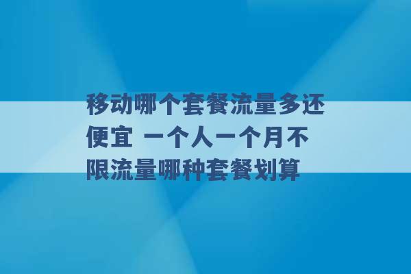 移动哪个套餐流量多还便宜 一个人一个月不限流量哪种套餐划算 -第1张图片-电信联通移动号卡网