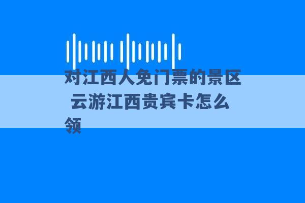 对江西人免门票的景区 云游江西贵宾卡怎么领 -第1张图片-电信联通移动号卡网