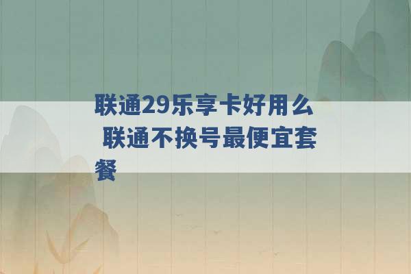 联通29乐享卡好用么 联通不换号最便宜套餐 -第1张图片-电信联通移动号卡网