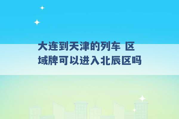 大连到天津的列车 区域牌可以进入北辰区吗 -第1张图片-电信联通移动号卡网