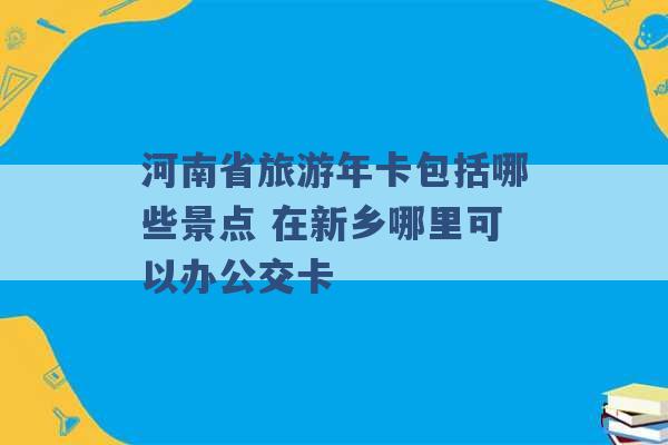 河南省旅游年卡包括哪些景点 在新乡哪里可以办公交卡 -第1张图片-电信联通移动号卡网