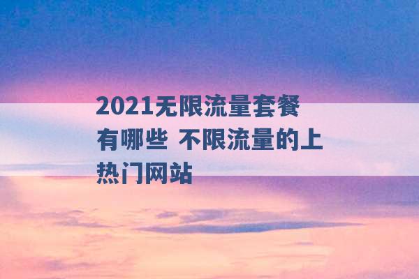 2021无限流量套餐有哪些 不限流量的上热门网站 -第1张图片-电信联通移动号卡网