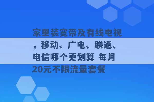 家里装宽带及有线电视，移动、广电、联通、电信哪个更划算 每月20元不限流量套餐 -第1张图片-电信联通移动号卡网