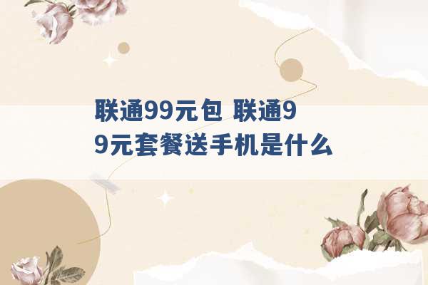 联通99元包 联通99元套餐送手机是什么 -第1张图片-电信联通移动号卡网