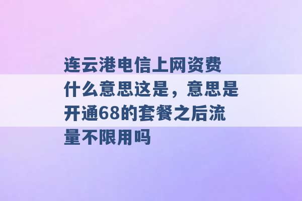 连云港电信上网资费 什么意思这是，意思是开通68的套餐之后流量不限用吗 -第1张图片-电信联通移动号卡网