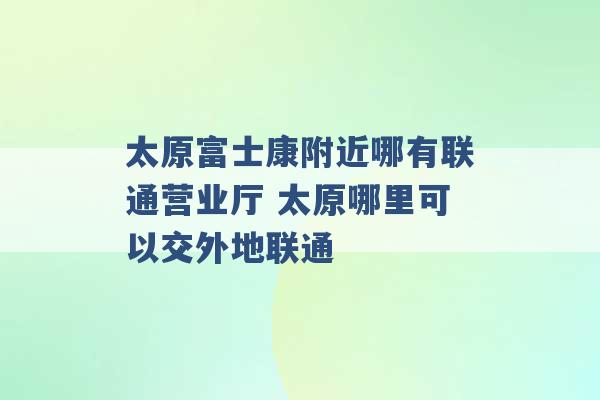 太原富士康附近哪有联通营业厅 太原哪里可以交外地联通 -第1张图片-电信联通移动号卡网