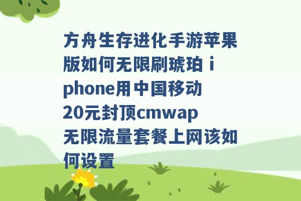 方舟生存进化手游苹果版如何无限刷琥珀 iphone用中国移动20元封顶cmwap无限流量套餐上网该如何设置 -第1张图片-电信联通移动号卡网