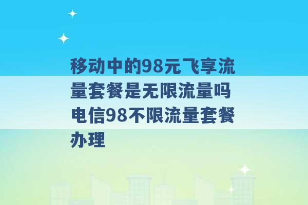 移动中的98元飞享流量套餐是无限流量吗 电信98不限流量套餐办理 -第1张图片-电信联通移动号卡网