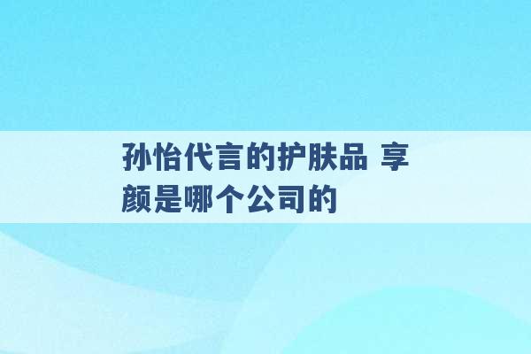 孙怡代言的护肤品 享颜是哪个公司的 -第1张图片-电信联通移动号卡网