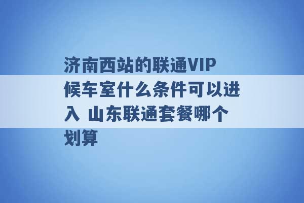 济南西站的联通VIP候车室什么条件可以进入 山东联通套餐哪个划算 -第1张图片-电信联通移动号卡网