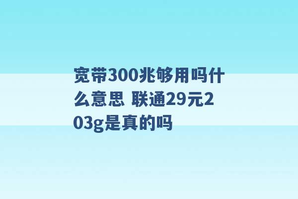 宽带300兆够用吗什么意思 联通29元203g是真的吗 -第1张图片-电信联通移动号卡网