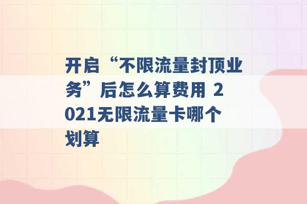 开启“不限流量封顶业务”后怎么算费用 2021无限流量卡哪个划算 -第1张图片-电信联通移动号卡网