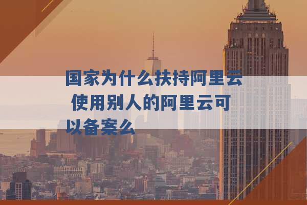 国家为什么扶持阿里云 使用别人的阿里云可以备案么 -第1张图片-电信联通移动号卡网