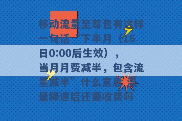 移动流量至尊包有这样一句话“下半月（16日0:00后生效），当月月费减半，包含流量减半”什么意思 流量降速后还要收费吗 -第1张图片-电信联通移动号卡网