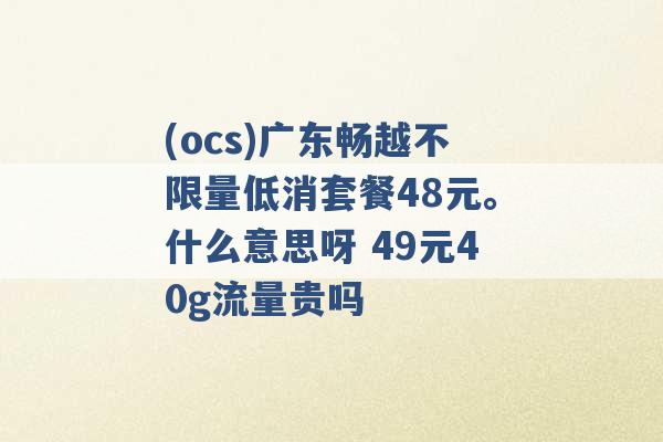 (ocs)广东畅越不限量低消套餐48元。什么意思呀 49元40g流量贵吗 -第1张图片-电信联通移动号卡网