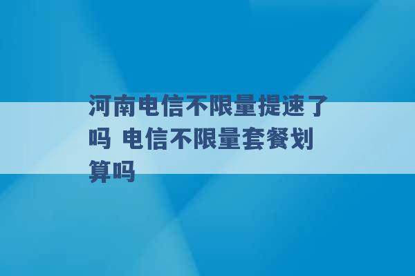 河南电信不限量提速了吗 电信不限量套餐划算吗 -第1张图片-电信联通移动号卡网