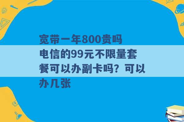 宽带一年800贵吗 电信的99元不限量套餐可以办副卡吗？可以办几张 -第1张图片-电信联通移动号卡网