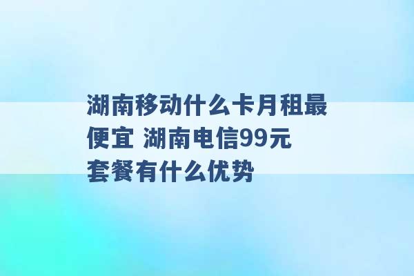 湖南移动什么卡月租最便宜 湖南电信99元套餐有什么优势 -第1张图片-电信联通移动号卡网