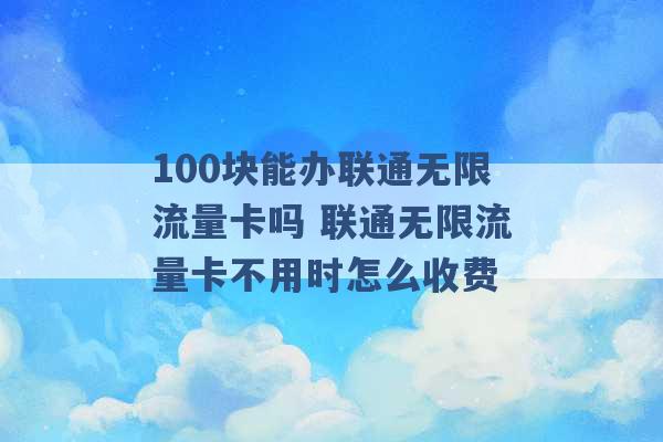 100块能办联通无限流量卡吗 联通无限流量卡不用时怎么收费 -第1张图片-电信联通移动号卡网