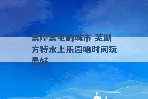 禁摩禁电的城市 芜湖方特水上乐园啥时间玩最好 -第1张图片-电信联通移动号卡网