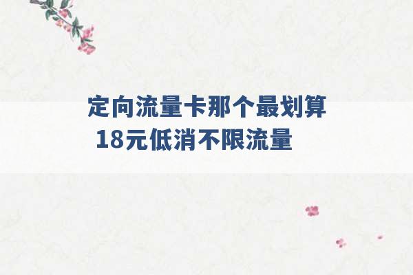 定向流量卡那个最划算 18元低消不限流量 -第1张图片-电信联通移动号卡网