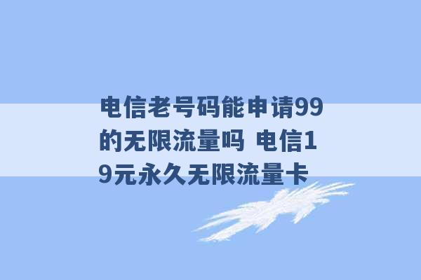 电信老号码能申请99的无限流量吗 电信19元永久无限流量卡 -第1张图片-电信联通移动号卡网