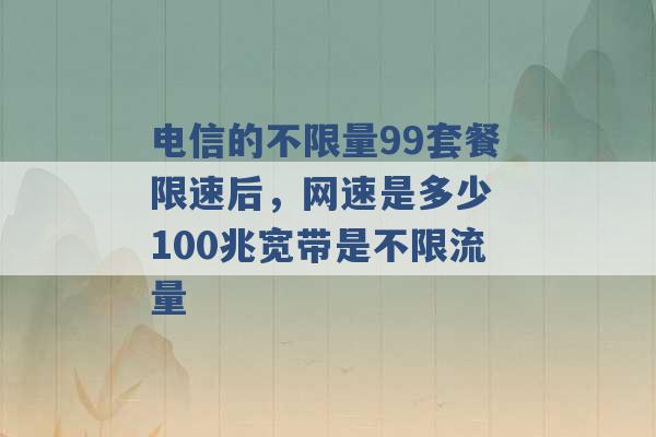 电信的不限量99套餐限速后，网速是多少 100兆宽带是不限流量 -第1张图片-电信联通移动号卡网