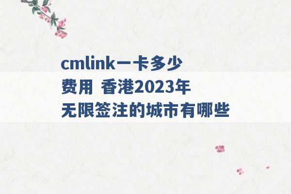 cmlink一卡多少费用 香港2023年无限签注的城市有哪些 -第1张图片-电信联通移动号卡网