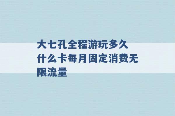 大七孔全程游玩多久 什么卡每月固定消费无限流量 -第1张图片-电信联通移动号卡网