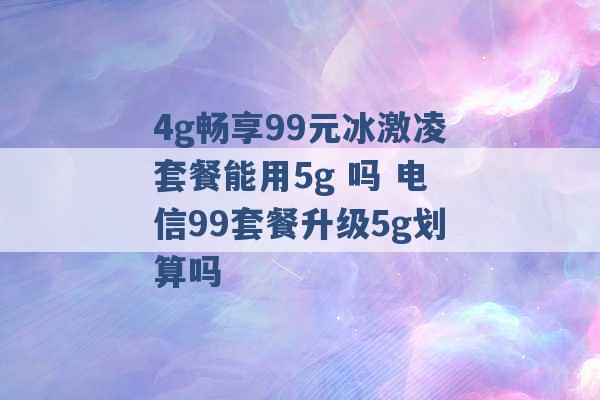 4g畅享99元冰激凌套餐能用5g 吗 电信99套餐升级5g划算吗 -第1张图片-电信联通移动号卡网