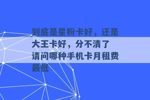 到底是星粉卡好，还是大王卡好，分不清了 请问哪种手机卡月租费最低 -第1张图片-电信联通移动号卡网