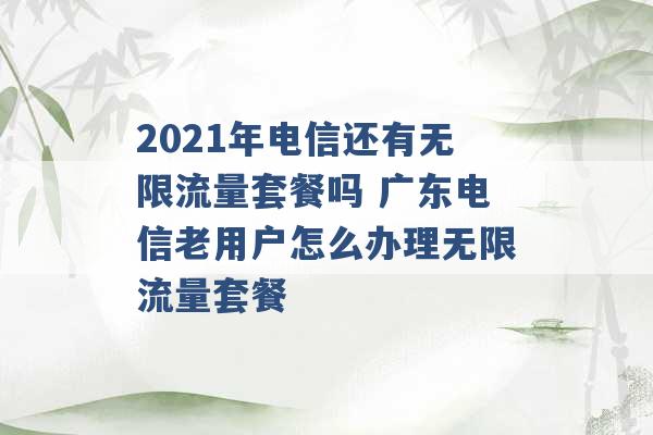 2021年电信还有无限流量套餐吗 广东电信老用户怎么办理无限流量套餐 -第1张图片-电信联通移动号卡网