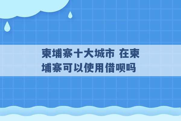 柬埔寨十大城市 在柬埔寨可以使用借呗吗 -第1张图片-电信联通移动号卡网